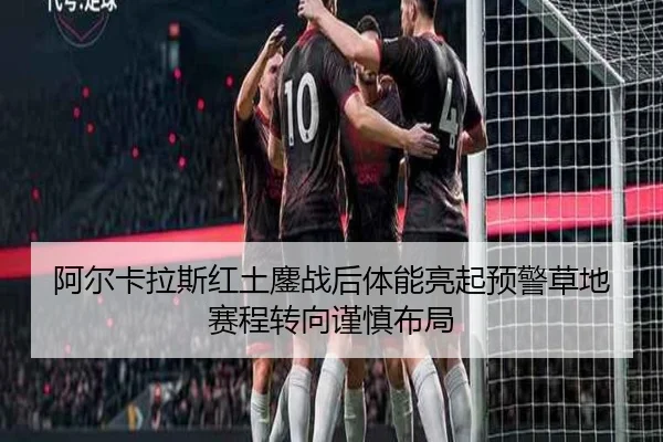 阿尔卡拉斯红土鏖战后体能亮起预警草地赛程转向谨慎布局