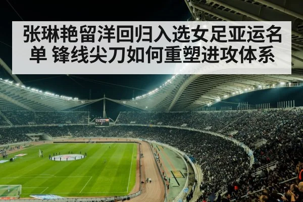 张琳艳留洋回归入选女足亚运名单 锋线尖刀如何重塑进攻体系