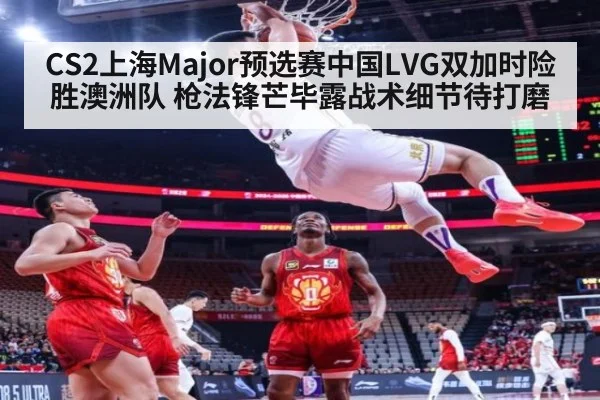 CS2上海Major预选赛中国LVG双加时险胜澳洲队 枪法锋芒毕露战术细节待打磨