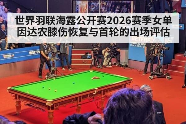 世界羽联海露公开赛2026赛季女单因达农膝伤恢复与首轮的出场评估