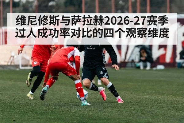 维尼修斯与萨拉赫2026-27赛季过人成功率对比的四个观察维度