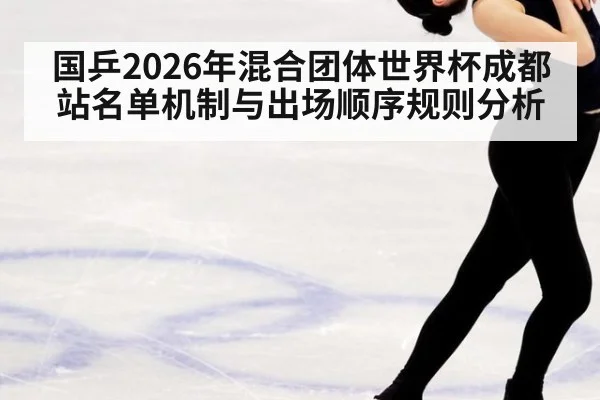 国乒2026年混合团体世界杯成都站名单机制与出场顺序规则分析